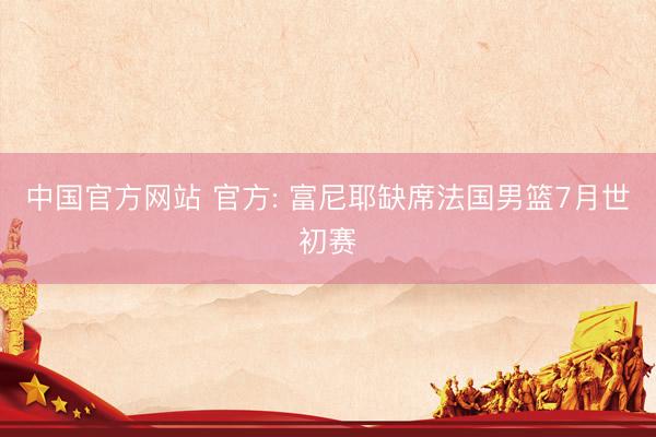 中国官方网站 官方: 富尼耶缺席法国男篮7月世初赛