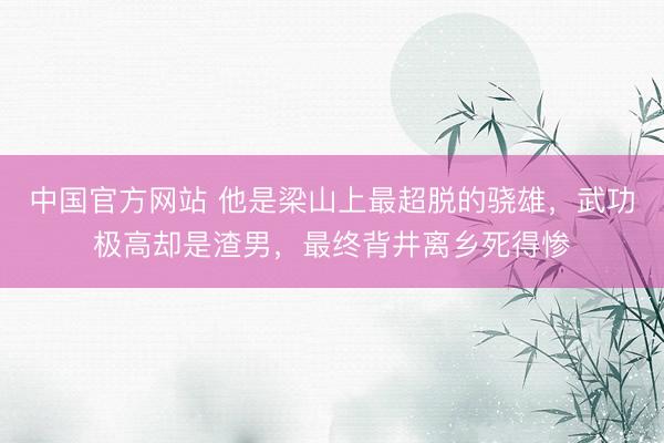 中国官方网站 他是梁山上最超脱的骁雄，武功极高却是渣男，最终背井离乡死得惨
