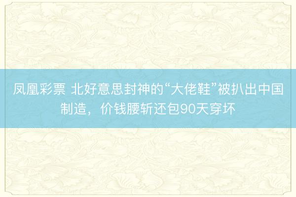凤凰彩票 北好意思封神的“大佬鞋”被扒出中国制造，价钱腰斩还包90天穿坏