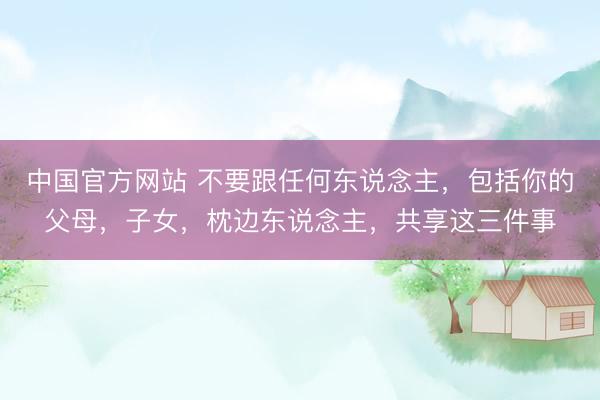中国官方网站 不要跟任何东说念主，包括你的父母，子女，枕边东说念主，共享这三件事