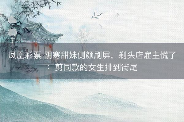 凤凰彩票 阴寒甜妹侧颜刷屏,剃头店雇主慌了:剪同款的女生排到街尾