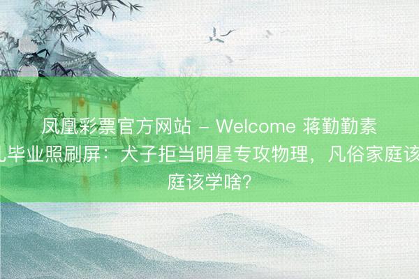 凤凰彩票官方网站 - Welcome 蒋勤勤素颜送儿毕业照刷屏:犬子拒当明星专攻物理,凡俗家庭该学啥?
