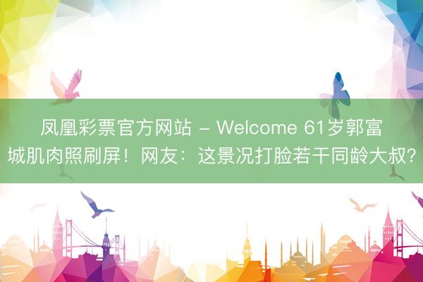凤凰彩票官方网站 - Welcome 61岁郭富城肌肉照刷屏!网友:这景况打脸若干同龄大叔?