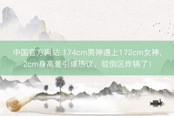 中国官方网站 174cm男神遇上172cm女神,2cm身高差引爆热议,驳倒区炸锅了!